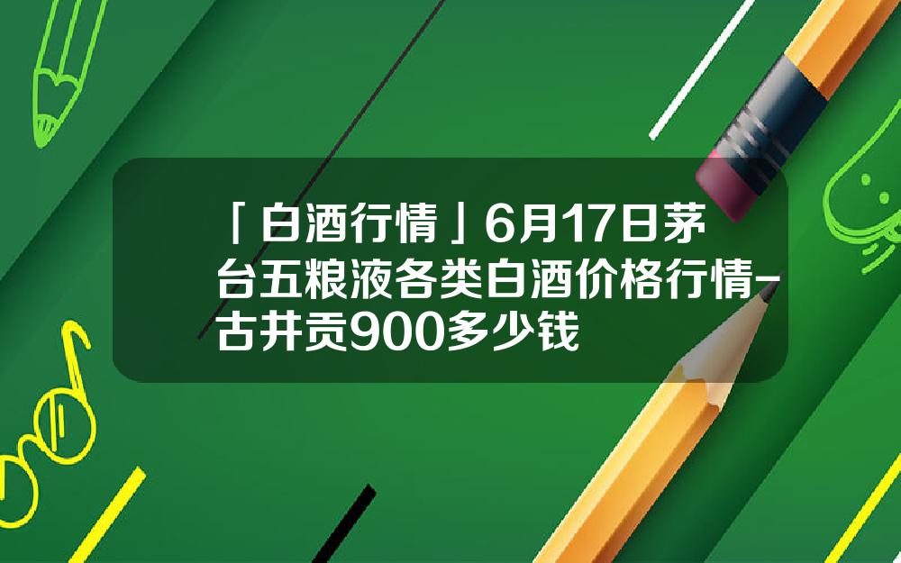 「白酒行情」6月17日茅台五粮液各类白酒价格行情-古井贡900多少钱