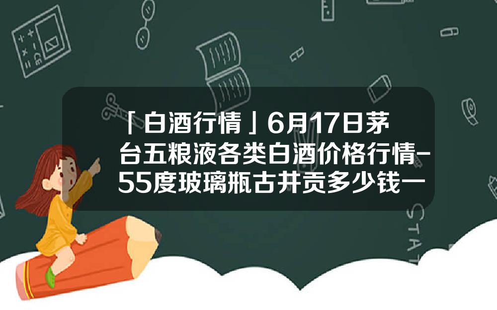 「白酒行情」6月17日茅台五粮液各类白酒价格行情-55度玻璃瓶古井贡多少钱一瓶