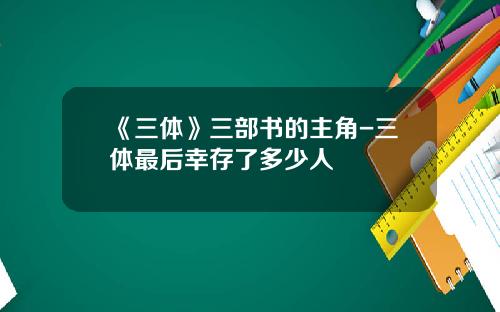 《三体》三部书的主角-三体最后幸存了多少人