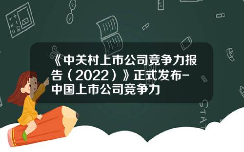 《中关村上市公司竞争力报告（2022）》正式发布-中国上市公司竞争力