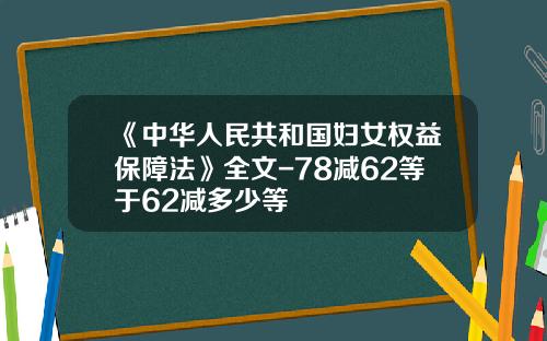 《中华人民共和国妇女权益保障法》全文-78减62等于62减多少等
