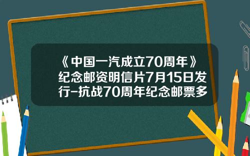 《中国一汽成立70周年》纪念邮资明信片7月15日发行-抗战70周年纪念邮票多少钱