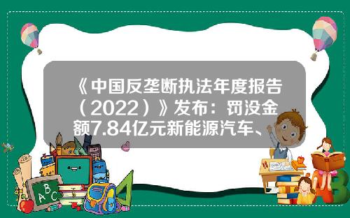 《中国反垄断执法年度报告（2022）》发布：罚没金额7.84亿元新能源汽车、医药行业成反垄断执法新集中领域-反垄断汽车能降多少