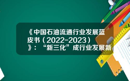 《中国石油流通行业发展蓝皮书（2022-2023）》：“新三化”成行业发展新方向-中国石油流通股是多少
