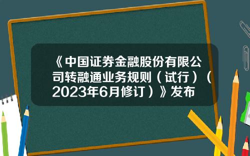 《中国证券金融股份有限公司转融通业务规则（试行）（2023年6月修订）》发布-证券公司转融券业务