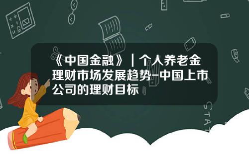 《中国金融》｜个人养老金理财市场发展趋势-中国上市公司的理财目标