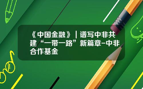 《中国金融》｜谱写中非共建“一带一路”新篇章-中非合作基金