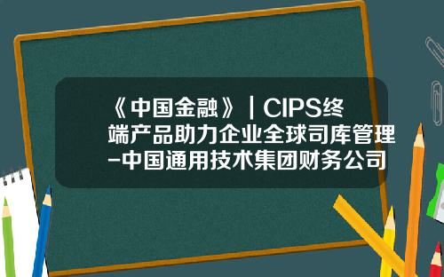 《中国金融》｜CIPS终端产品助力企业全球司库管理-中国通用技术集团财务公司