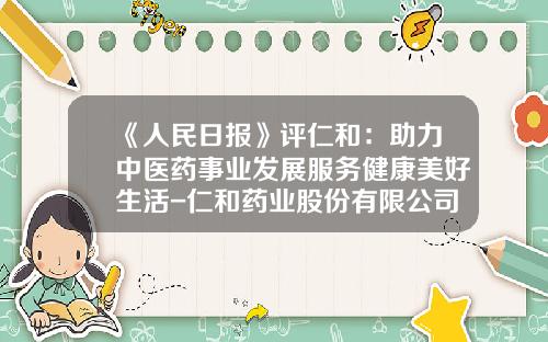 《人民日报》评仁和：助力中医药事业发展服务健康美好生活-仁和药业股份有限公司