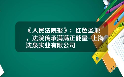 《人民法院报》：红色圣地，法院传承满满正能量-上海沈泉实业有限公司