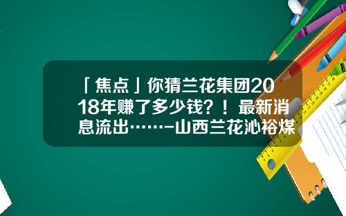 「焦点」你猜兰花集团2018年赚了多少钱？！最新消息流出……-山西兰花沁裕煤矿有限公司
