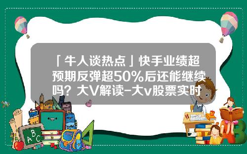 「牛人谈热点」快手业绩超预期反弹超50%后还能继续吗？大V解读-大v股票实时资讯在哪里看