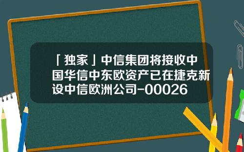 「独家」中信集团将接收中国华信中东欧资产已在捷克新设中信欧洲公司-000267基金