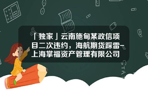 「独家」云南施甸某政信项目二次违约，海航期货踩雷-上海掌福资产管理有限公司