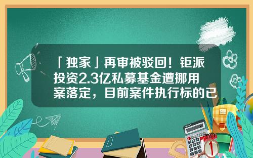 「独家」再审被驳回！钜派投资2.3亿私募基金遭挪用案落定，目前案件执行标的已达3600万-钜派基金