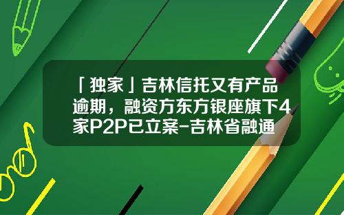 「独家」吉林信托又有产品逾期，融资方东方银座旗下4家P2P已立案-吉林省融通投资有限公司