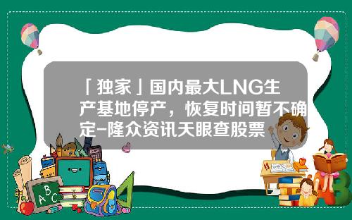 「独家」国内最大LNG生产基地停产，恢复时间暂不确定-隆众资讯天眼查股票