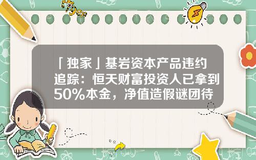 「独家」基岩资本产品违约追踪：恒天财富投资人已拿到50%本金，净值造假谜团待解-基金净值造假