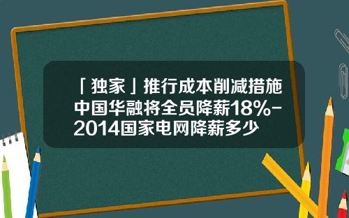 「独家」推行成本削减措施中国华融将全员降薪18%-2014国家电网降薪多少