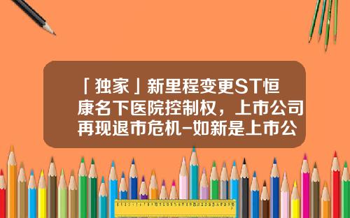 「独家」新里程变更ST恒康名下医院控制权，上市公司再现退市危机-如新是上市公司吗