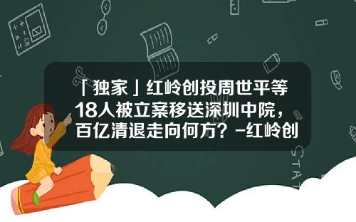 「独家」红岭创投周世平等18人被立案移送深圳中院，百亿清退走向何方？-红岭创投2015兑付多少