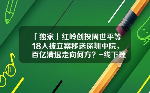 「独家」红岭创投周世平等18人被立案移送深圳中院，百亿清退走向何方？-线下理财投资公司排名