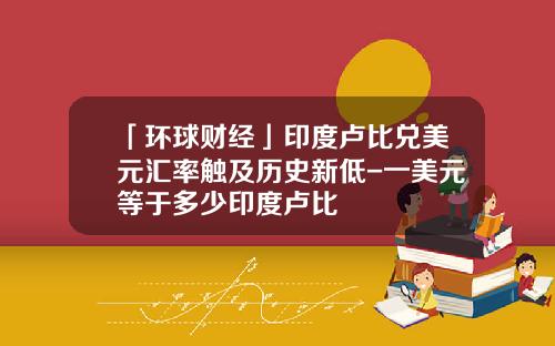 「环球财经」印度卢比兑美元汇率触及历史新低-一美元等于多少印度卢比