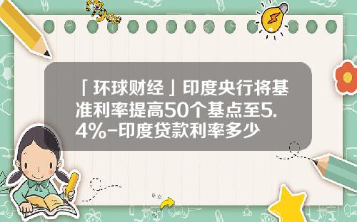 「环球财经」印度央行将基准利率提高50个基点至5.4%-印度贷款利率多少