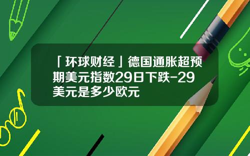 「环球财经」德国通胀超预期美元指数29日下跌-29美元是多少欧元