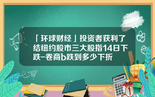 「环球财经」投资者获利了结纽约股市三大股指14日下跌-卷商b跌到多少下折