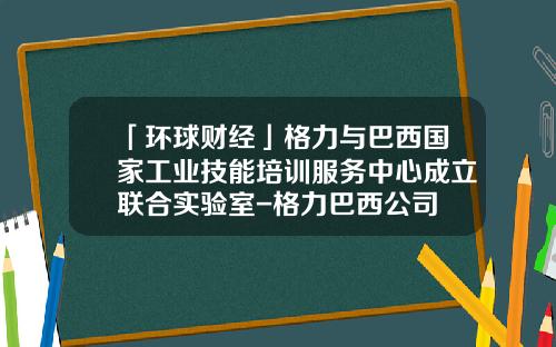 「环球财经」格力与巴西国家工业技能培训服务中心成立联合实验室-格力巴西公司