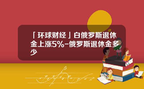 「环球财经」白俄罗斯退休金上涨5%-俄罗斯退休金多少