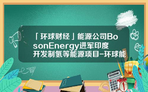 「环球财经」能源公司BosonEnergy进军印度开发制氢等能源项目-环球能源基金