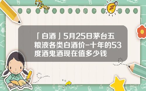 「白酒」5月25日茅台五粮液各类白酒价-十年的53度酒鬼酒现在值多少钱