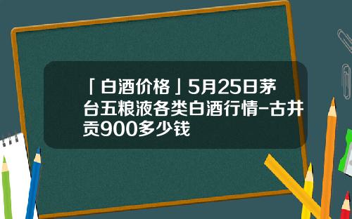 「白酒价格」5月25日茅台五粮液各类白酒行情-古井贡900多少钱