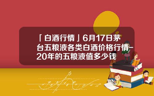 「白酒行情」6月17日茅台五粮液各类白酒价格行情-20年的五粮液值多少钱