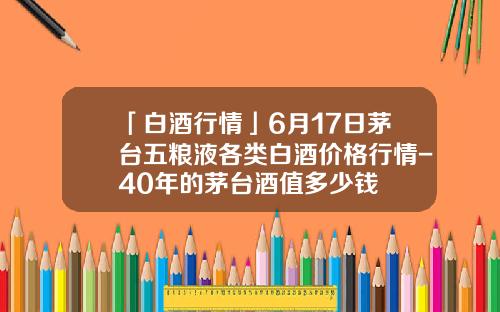 「白酒行情」6月17日茅台五粮液各类白酒价格行情-40年的茅台酒值多少钱