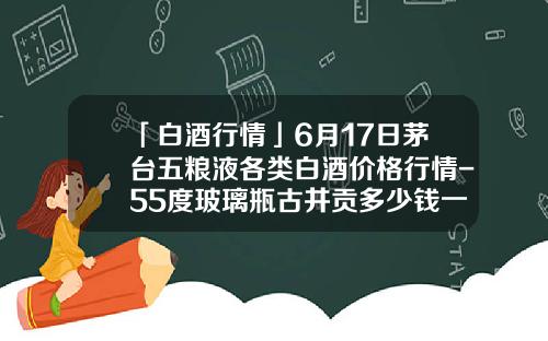 「白酒行情」6月17日茅台五粮液各类白酒价格行情-55度玻璃瓶古井贡多少钱一瓶