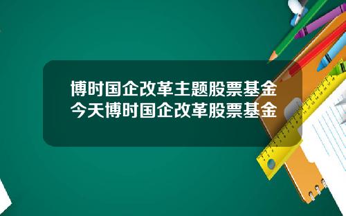 博时国企改革主题股票基金今天博时国企改革股票基金