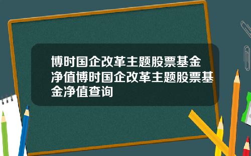 博时国企改革主题股票基金净值博时国企改革主题股票基金净值查询