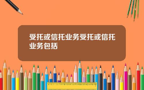 受托或信托业务受托或信托业务包括