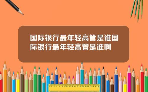 国际银行最年轻高管是谁国际银行最年轻高管是谁啊