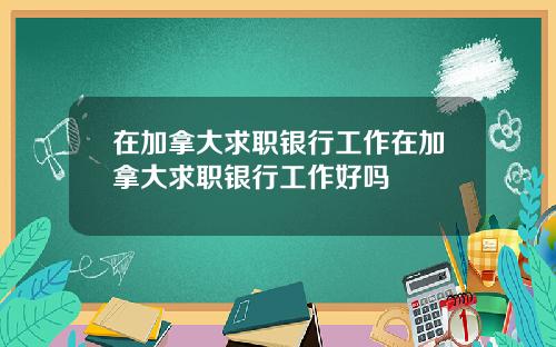 在加拿大求职银行工作在加拿大求职银行工作好吗