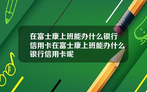 在富士康上班能办什么银行信用卡在富士康上班能办什么银行信用卡呢