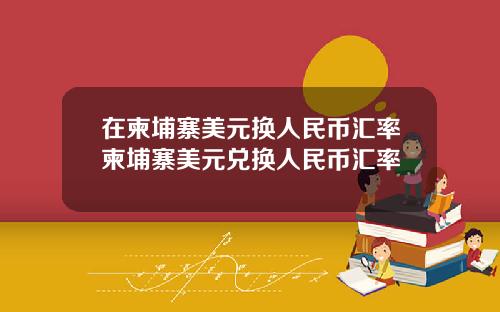 在柬埔寨美元换人民币汇率柬埔寨美元兑换人民币汇率