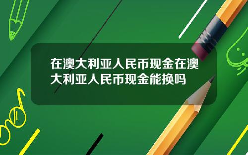 在澳大利亚人民币现金在澳大利亚人民币现金能换吗