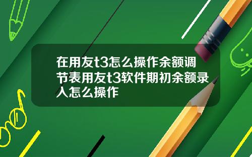 在用友t3怎么操作余额调节表用友t3软件期初余额录入怎么操作