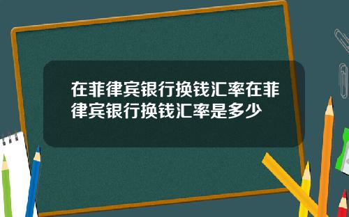 在菲律宾银行换钱汇率在菲律宾银行换钱汇率是多少