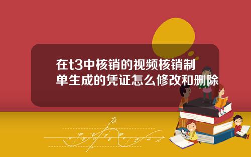 在t3中核销的视频核销制单生成的凭证怎么修改和删除