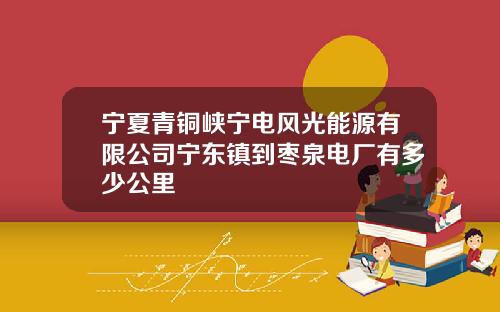 宁夏青铜峡宁电风光能源有限公司宁东镇到枣泉电厂有多少公里